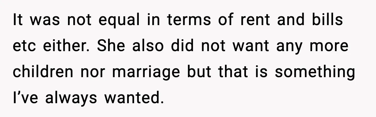 It was not equal in terms of rent and bills etc either. She also did not want any more children nor marriage but that is something I’ve always wanted.