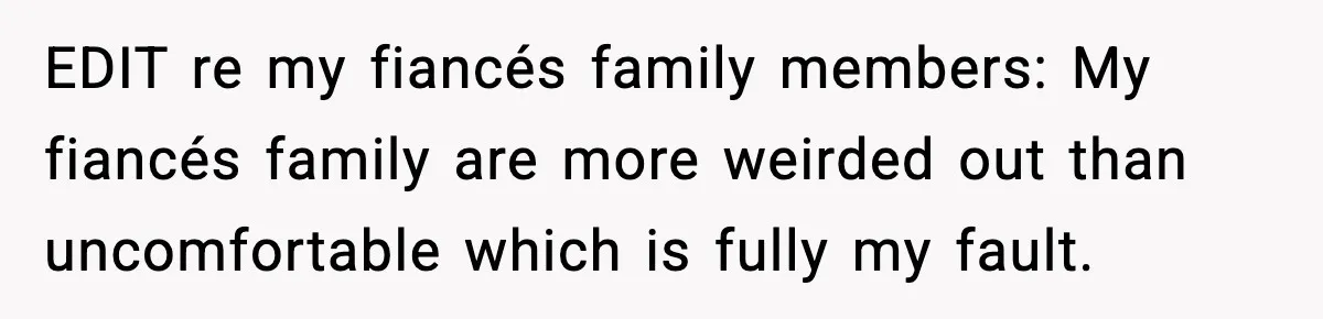 EDIT re my fiancés family members: My fiancés family are more weirded out than uncomfortable which is fully my fault.