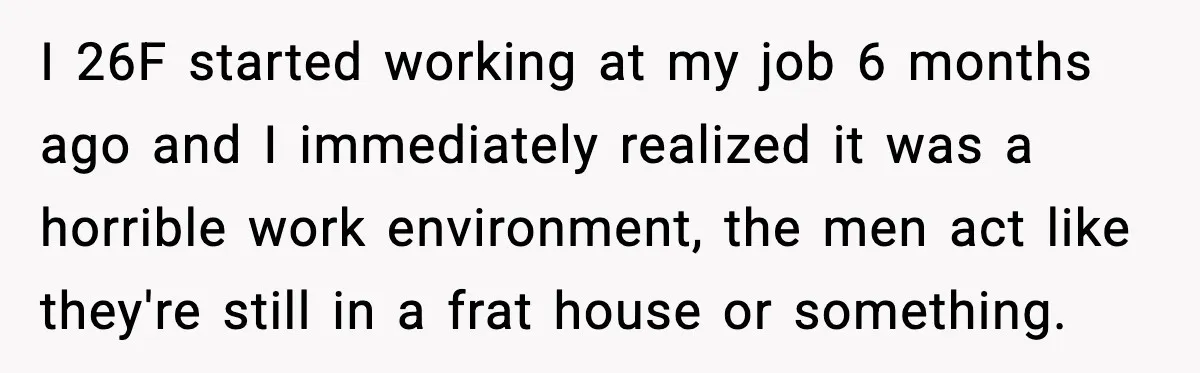 I 26F started working at my job 6 months ago and I immediately realized it was a horrible work environment, the men act like they're still in a frat house...