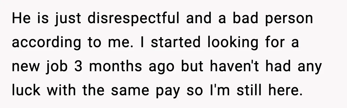 He is just disrespectful and a bad person according to me. I started looking for a new job 3 months ago but haven't had any luck with the same pay...