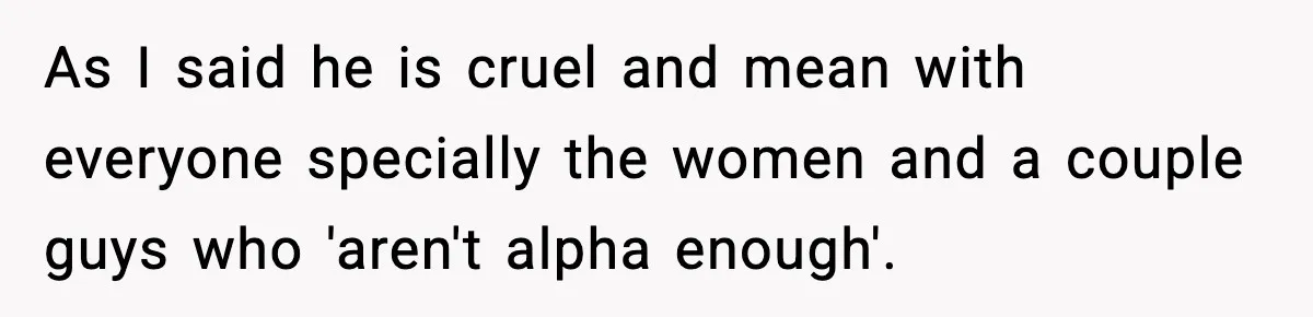 As I said he is cruel and mean with everyone specially the women and a couple guys who 'aren't alpha enough'.