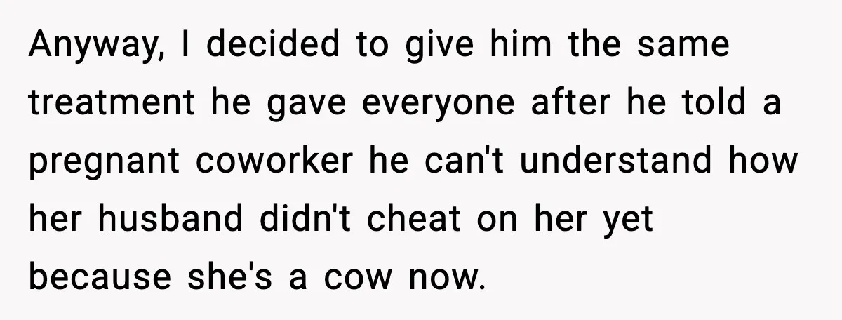 Anyway, I decided to give him the same treatment he gave everyone after he told a pregnant coworker he can't understand how her husband didn't cheat on her yet because...