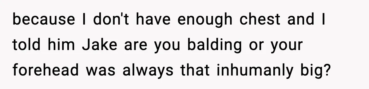 because I don't have enough chest and I told him Jake are you balding or your forehead was always that inhumanly big?