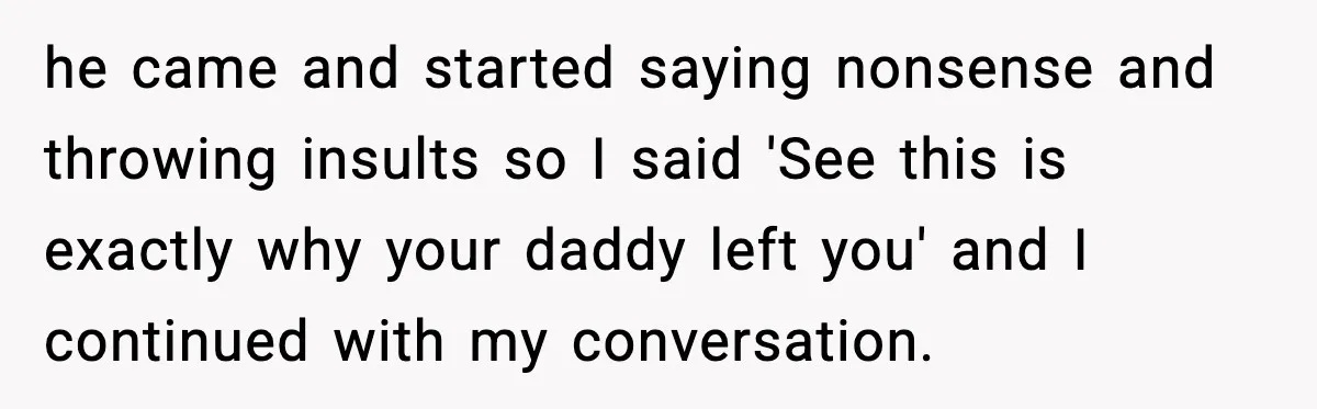 he came and started saying nonsense and throwing insults so I said 'See this is exactly why your daddy left you' and I continued with my conversation.