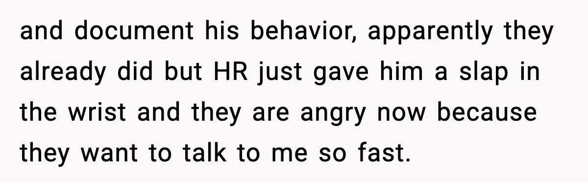 and document his behavior, apparently they already did but HR just gave him a slap in the wrist and they are angry now because they want to talk to me...