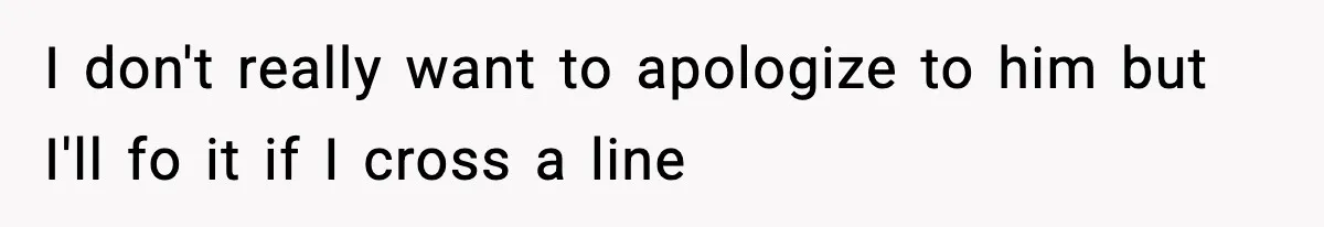 I don't really want to apologize to him but I'll fo it if I cross a line