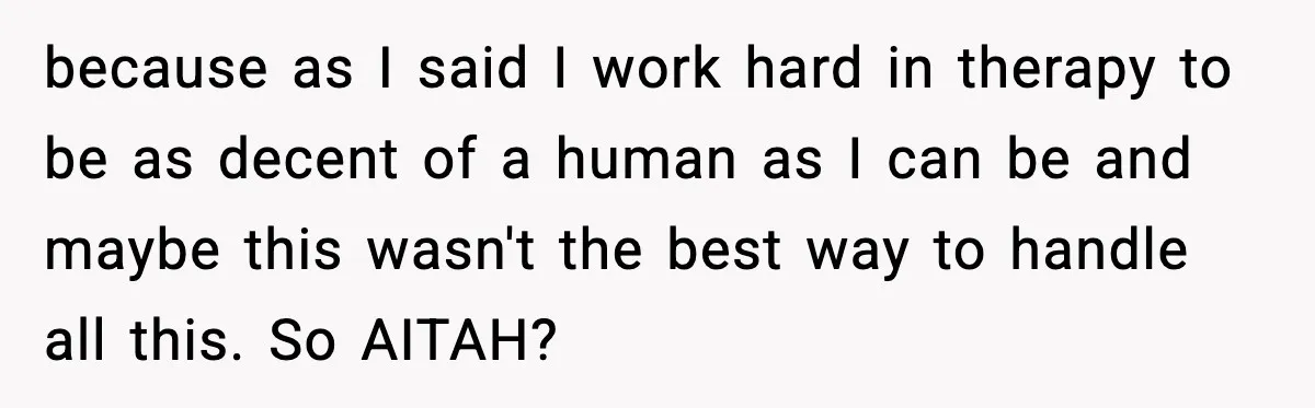 because as I said I work hard in therapy to be as decent of a human as I can be and maybe this wasn't the best way to handle all...