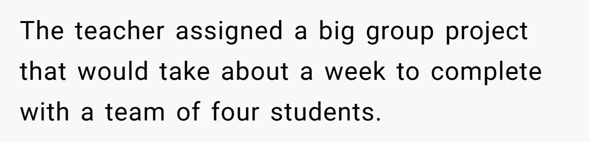 The teacher assigned a big group project that would take about a week to complete with a team of four students.