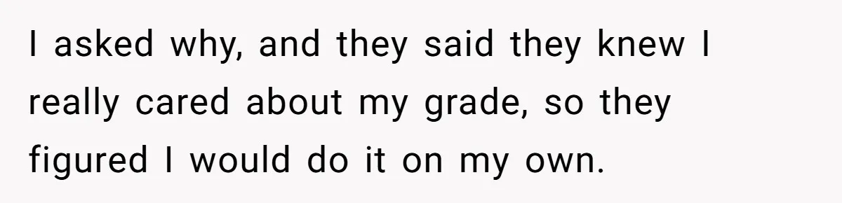 I asked why, and they said they knew I really cared about my grade, so they figured I would do it on my own.