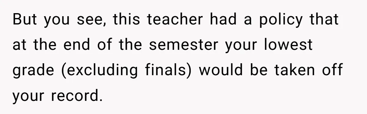 But you see, this teacher had a policy that at the end of the semester your lowest grade (excluding finals) would be taken off your record.