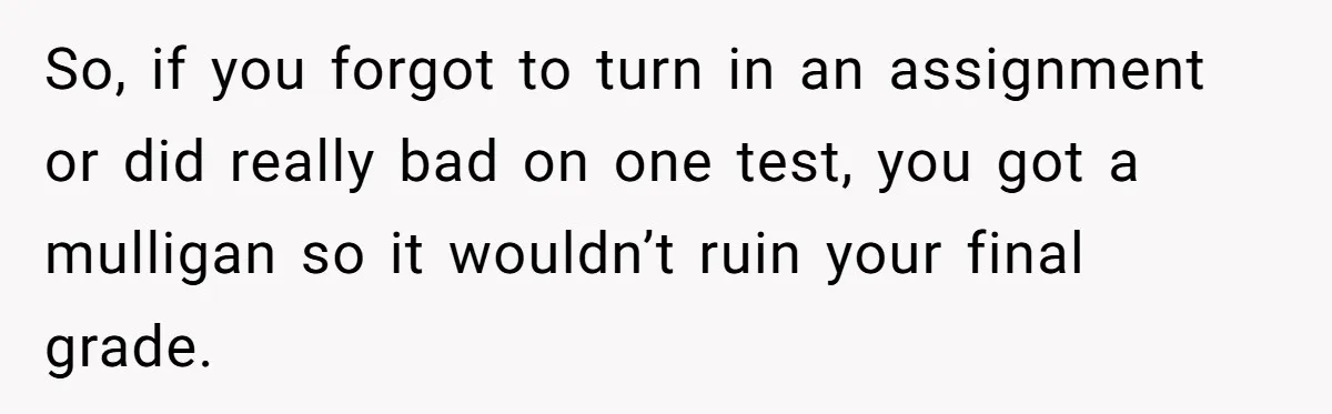 So, if you forgot to turn in an assignment or did really bad on one test, you got a mulligan so it wouldn’t ruin your final grade.