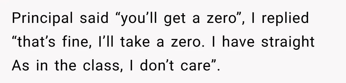 Principal said “you’ll get a zero”, I replied “that’s fine, I’ll take a zero. I have straight As in the class, I don’t care”.