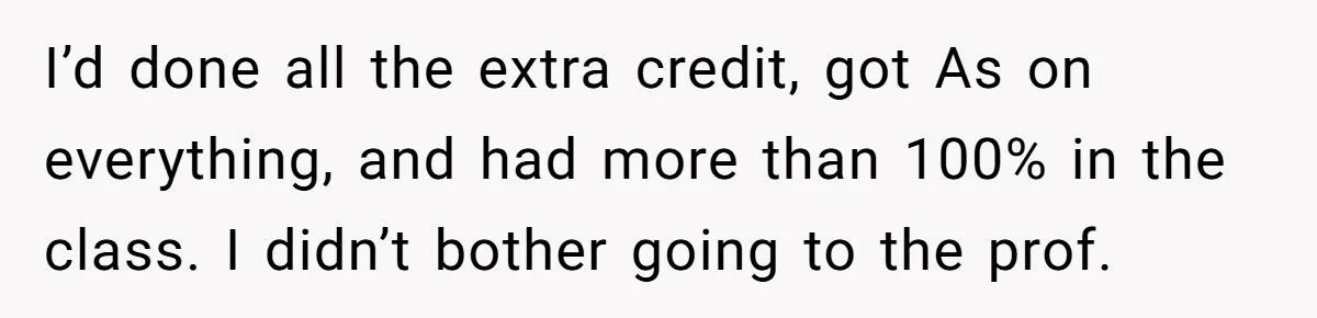 I’d done all the extra credit, got As on everything, and had more than 100% in the class. I didn’t bother going to the prof.