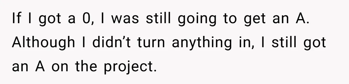 If I got a 0, I was still going to get an A. Although I didn’t turn anything in, I still got an A on the project.