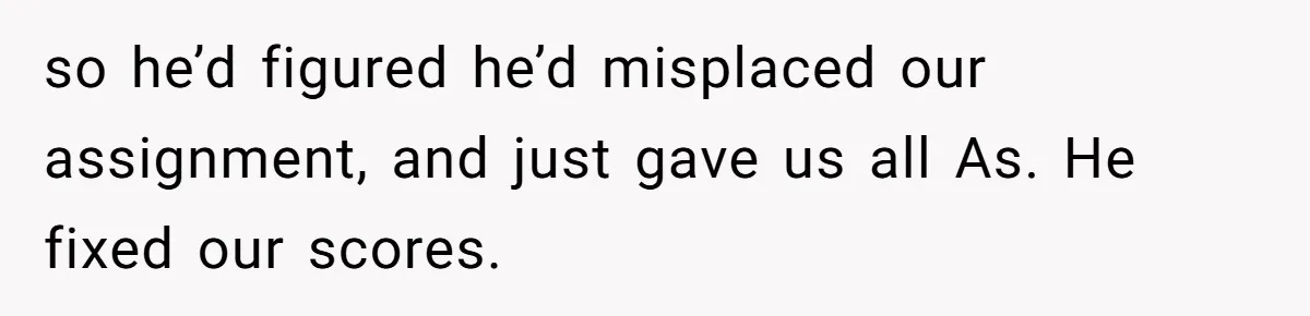 so he’d figured he’d misplaced our assignment, and just gave us all As. He fixed our scores.