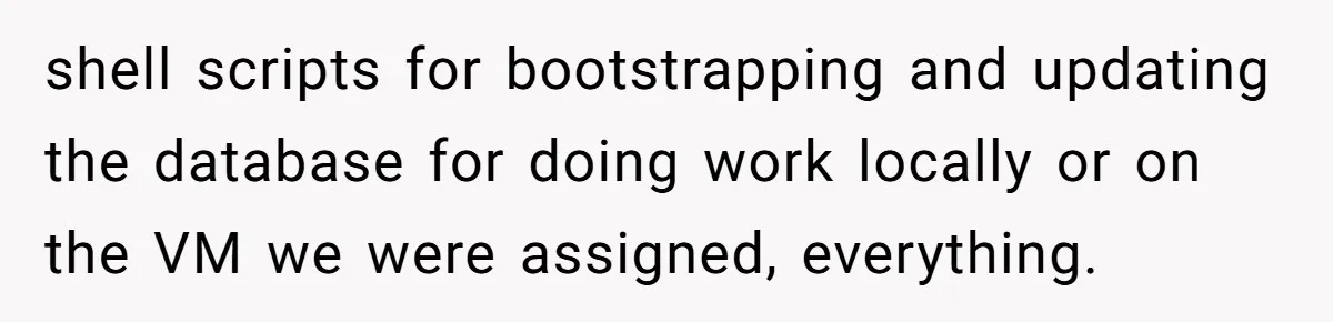 shell scripts for bootstrapping and updating the database for doing work locally or on the VM we were assigned, everything.