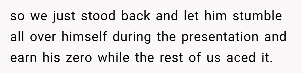 so we just stood back and let him stumble all over himself during the presentation and earn his zero while the rest of us aced it.