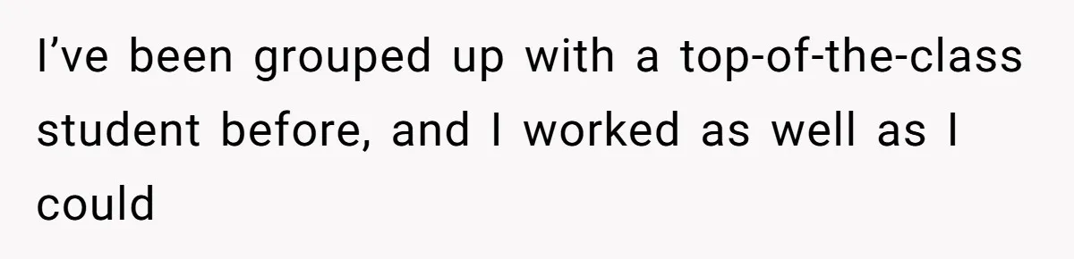 I’ve been grouped up with a top-of-the-class student before, and I worked as well as I could