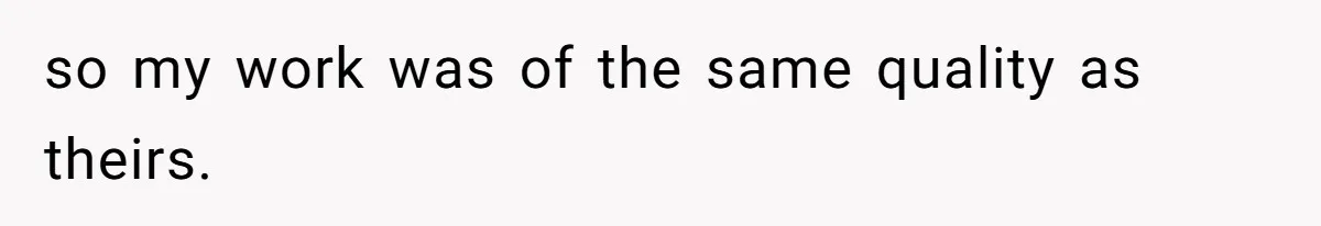 so my work was of the same quality as theirs.