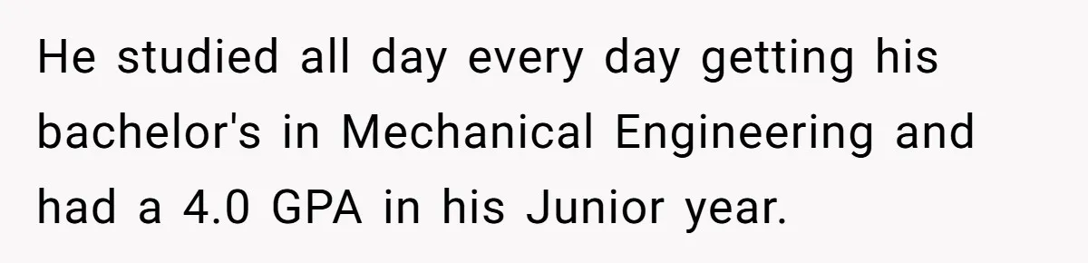 He studied all day every day getting his bachelor's in Mechanical Engineering and had a 4.0 GPA in his Junior year.