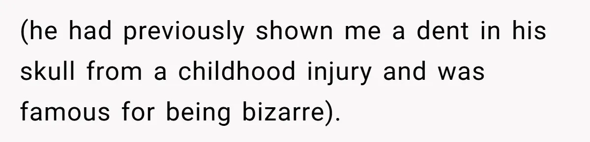 (he had previously shown me a dent in his skull from a childhood injury and was famous for being bizarre).