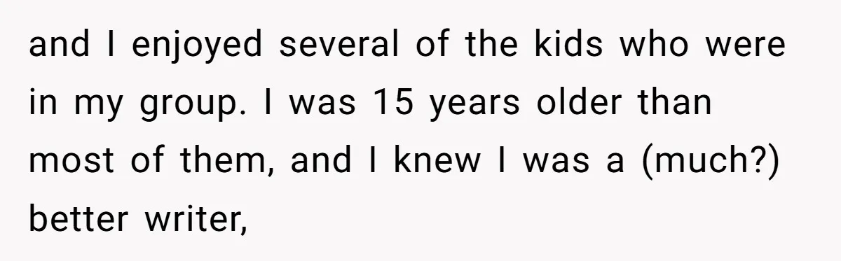 and I enjoyed several of the kids who were in my group. I was 15 years older than most of them, and I knew I was a (much?) better writer,
