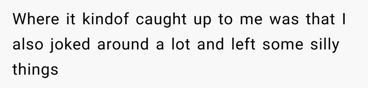 Where it kindof caught up to me was that I also joked around a lot and left some silly things