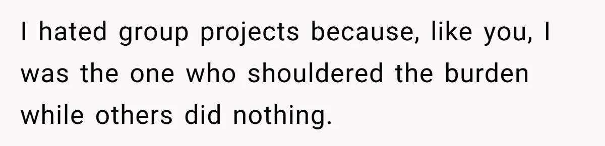 I hated group projects because, like you, I was the one who shouldered the burden while others did nothing.