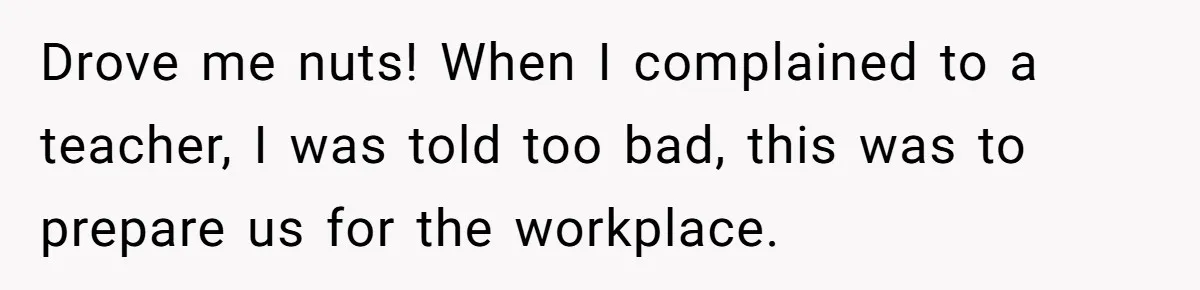 Drove me nuts! When I complained to a teacher, I was told too bad, this was to prepare us for the workplace.