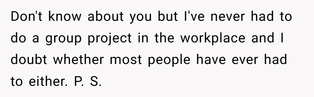 Don't know about you but I've never had to do a group project in the workplace and I doubt whether most people have ever had to either. P. S.