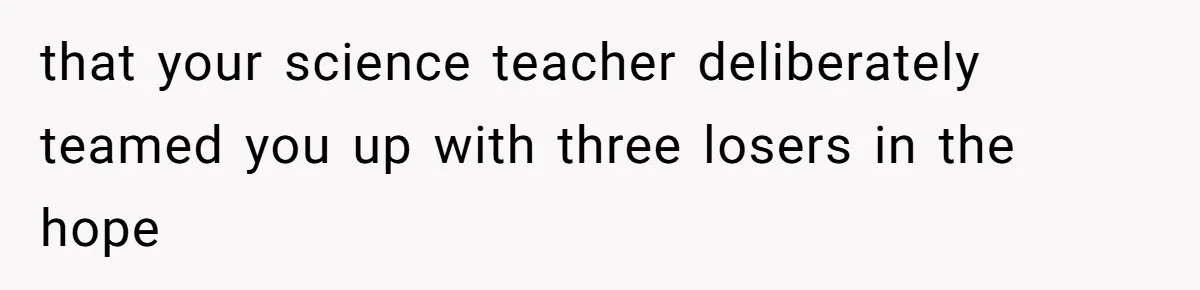 that your science teacher deliberately teamed you up with three losers in the hope
