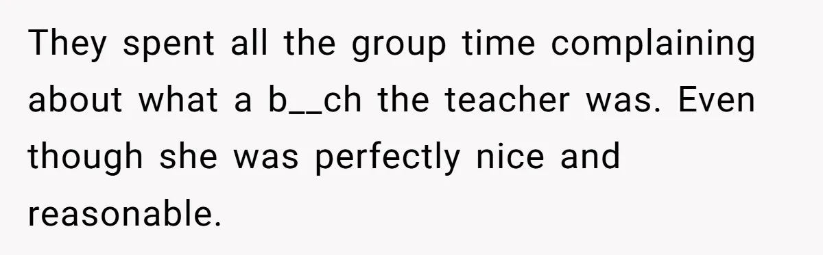 They spent all the group time complaining about what a b__ch the teacher was. Even though she was perfectly nice and reasonable.