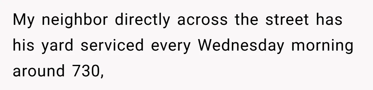 My neighbor directly across the street has his yard serviced every Wednesday morning around 730,