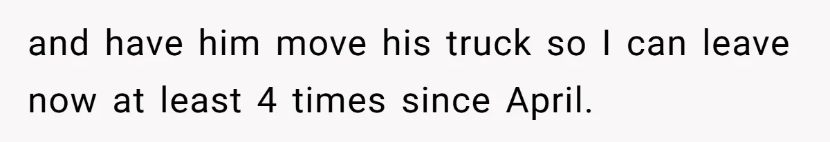 and have him move his truck so I can leave now at least 4 times since April.