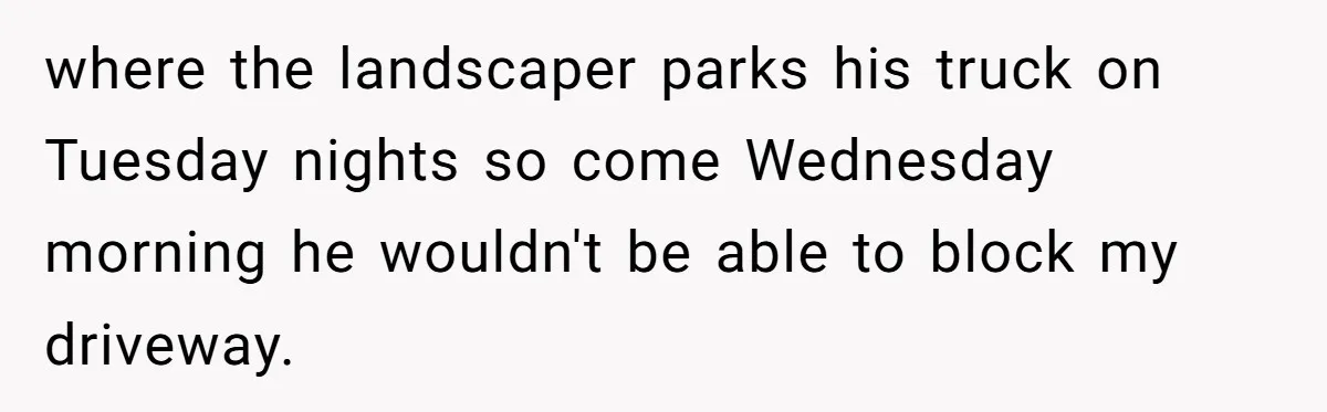 where the landscaper parks his truck on Tuesday nights so come Wednesday morning he wouldn't be able to block my driveway.