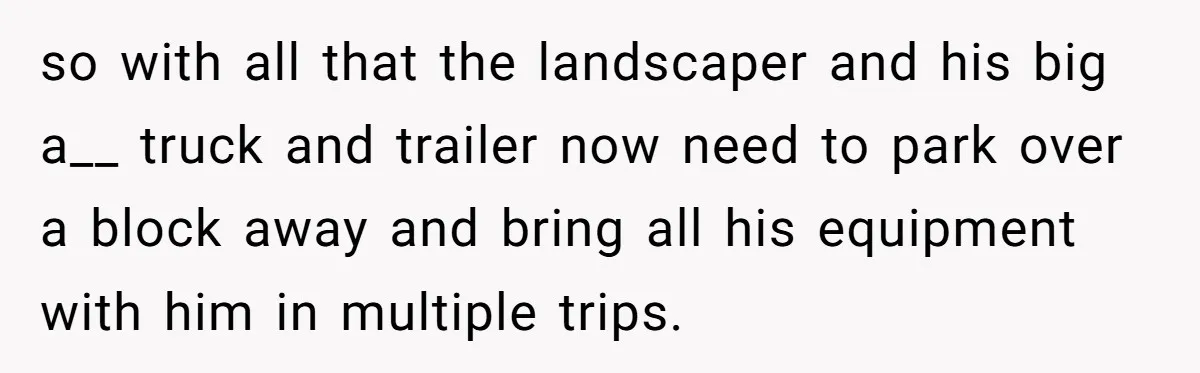 so with all that the landscaper and his big a__ truck and trailer now need to park over a block away and bring all his equipment with him in multiple...
