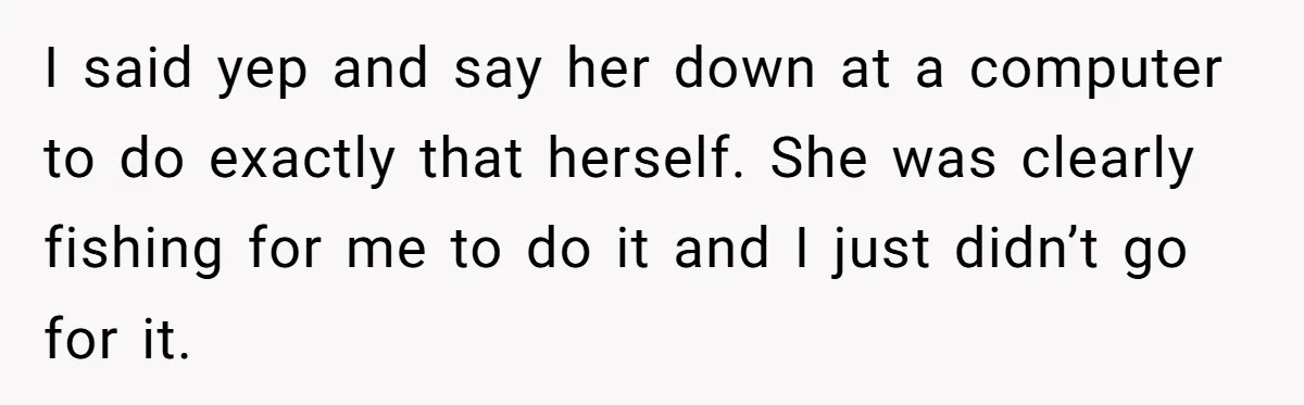 I said yep and say her down at a computer to do exactly that herself. She was clearly fishing for me to do it and I just didn’t go for...