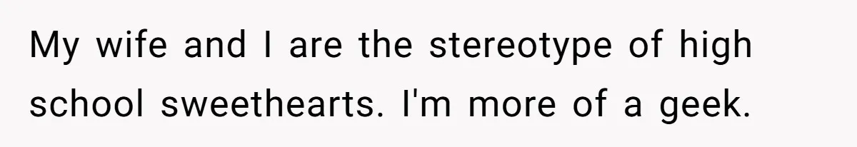 My wife and I are the stereotype of high school sweethearts. I'm more of a geek.
