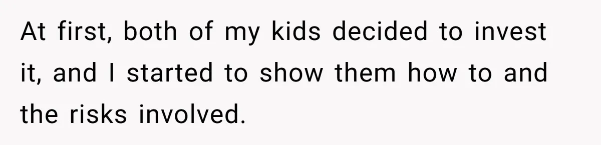 At first, both of my kids decided to invest it, and I started to show them how to and the risks involved.