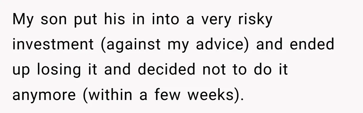 My son put his in into a very risky investment (against my advice) and ended up losing it and decided not to do it anymore (within a few weeks).