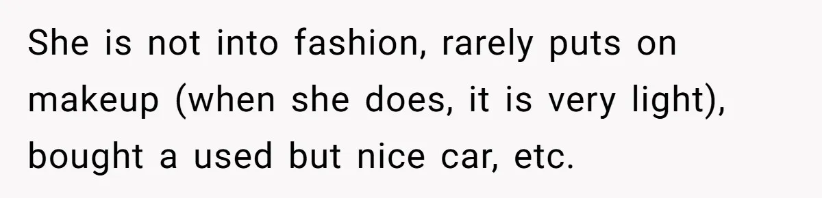 She is not into fashion, rarely puts on makeup (when she does, it is very light), bought a used but nice car, etc.