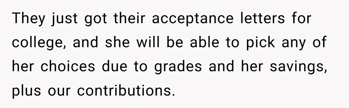 They just got their acceptance letters for college, and she will be able to pick any of her choices due to grades and her savings, plus our contributions.