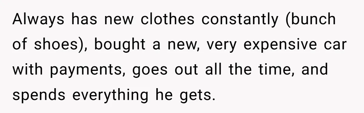 Always has new clothes constantly (bunch of shoes), bought a new, very expensive car with payments, goes out all the time, and spends everything he gets.