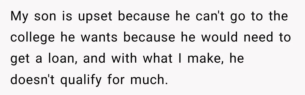 My son is upset because he can't go to the college he wants because he would need to get a loan, and with what I make, he doesn't qualify for...