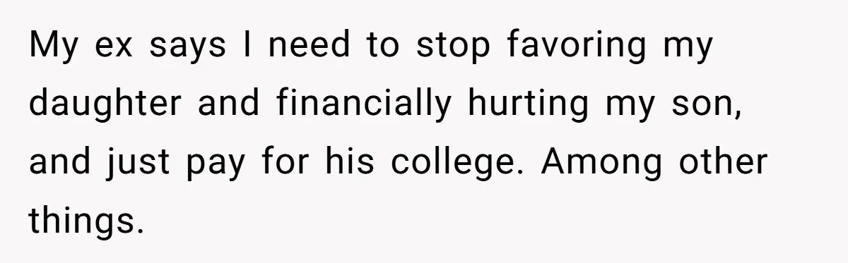 My ex says I need to stop favoring my daughter and financially hurting my son, and just pay for his college. Among other things.
