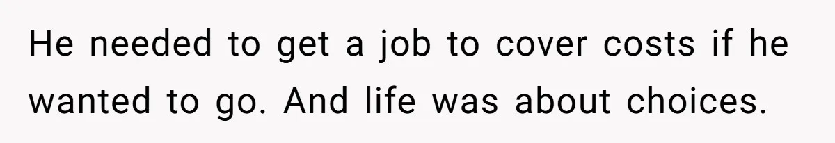 He needed to get a job to cover costs if he wanted to go. And life was about choices.