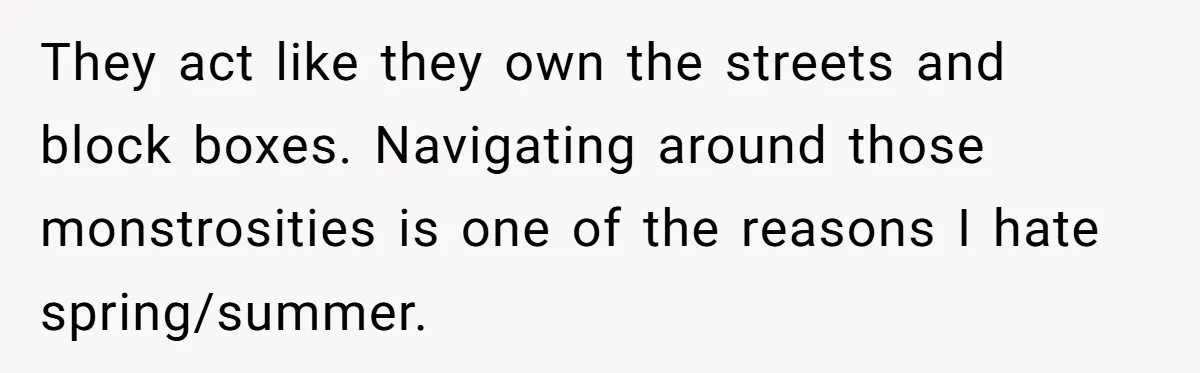 They act like they own the streets and block boxes. Navigating around those monstrosities is one of the reasons I hate spring/summer.
