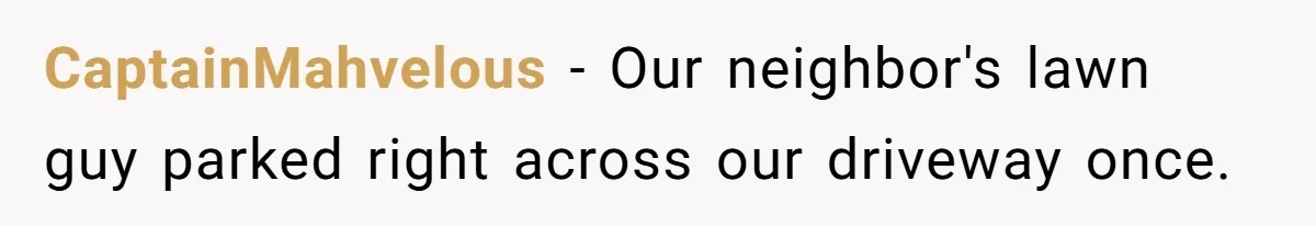 CaptainMahvelous − Our neighbor's lawn guy parked right across our driveway once.