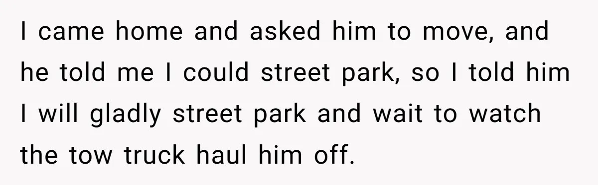 I came home and asked him to move, and he told me I could street park, so I told him I will gladly street park and wait to watch the...