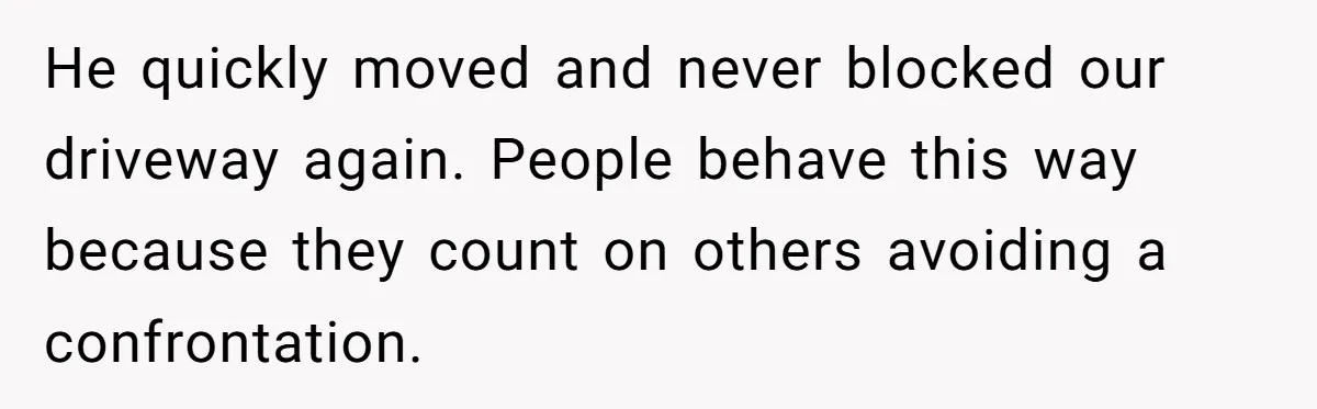 He quickly moved and never blocked our driveway again. People behave this way because they count on others avoiding a confrontation.